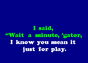 I said,

Wait a minute, 'gator,
I know you mean it
just For play.