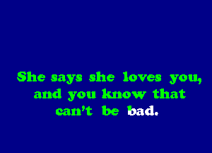 She says she loves you,
and you know that
caWt be bad.