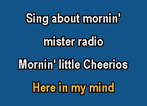 Sing about mornin'
mister radio

Mornin' little Cheerios

Here in my mind