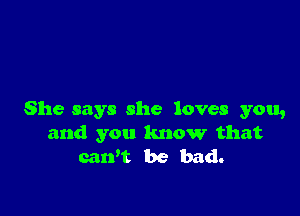 She says she loves you,
and you know that
caWt be bad.