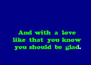 And with a love
like that you know
you should be glad.