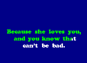 Because she loves you,
and you know that
caWt be bad.