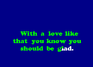 With a love like
that you know you
should be glad.