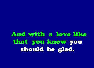 And With a love like
that you know you
should be glad.