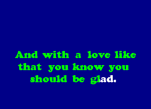 And With a love like
that you know you
should be glad.