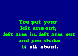 You put your

left arm out,
left arm in, left am out

and you shake
it all about.