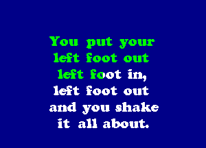 You put your
left foot out

left foot in,
left foot out
and you shake
it all about.