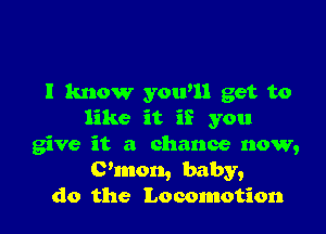 I know yowll get to

like it if you
give it a chance now,
C'mon, baby,
do the Locomotion