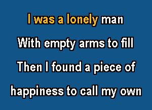 I was a lonely man
With empty arms to fill

Then I found a piece of

happiness to call my own