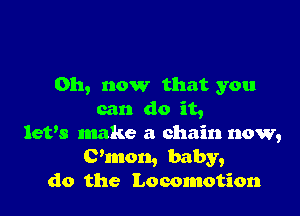 011, now that you

can do it,
let's make a chain now,
(?mon, baby,
do the Locomotion