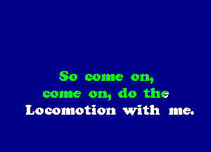 So come on,
come on, do the
Locomotion 'With me.