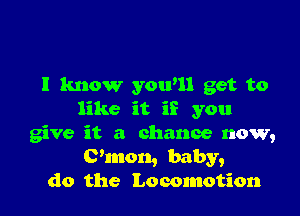 I know yowll get to

like it if you
give it a chance now,
C'mon, baby,
do the Locomotion