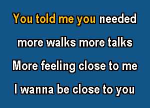 You told me you needed
more walks more talks

More feeling close to me

lwanna be close to you