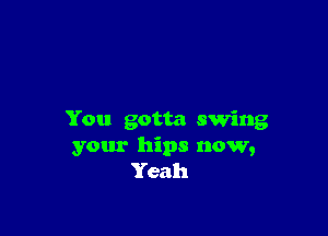 You gotta swing
your hips now,
Yeah