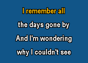 I remember all

the days gone by

And I'm wondering

why I couldn't see