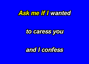 Ask me if I wanted

to caress you

and I confess