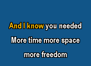 And I know you needed

More time more space

more freedom