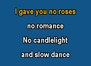 I gave you no roses

no romance

No candlelight

and slow dance