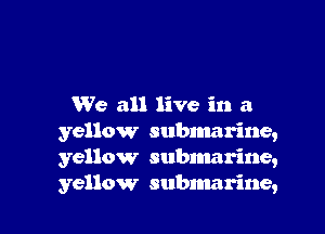 We all live in a

yellow submarine,
yellow subnmrine,
yellow submarine,