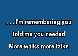 . . . I'm remembering you

told me you needed

More walks more talks