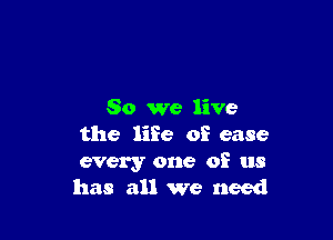 So we live

the life of ease
every one of us
has all we need