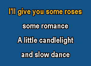 I'll give you some roses

some romance

A little candlelight

and slow dance