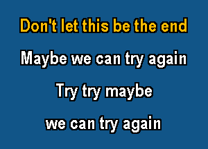 Don't let this be the end

Maybe we can try again

Try try maybe

we can try again