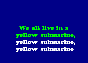 We all live in a

yellow submarine,
yellow subnmrine,
yellow submarine
