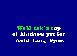We'll mm a cup
of kindness yet for
Auld Lang Syne.