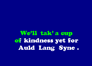 We'll mm a cup
of kindness yet for
Auld Lang Syne .