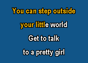 You can step outside

your little world
Get to talk
to a pretty girl