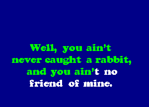 Well, you aiwt

never caught a rabbit,
and you aiwt no
friend of mine.