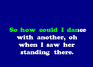 So how could I dance

With another, oh
When I saw her
standing there.