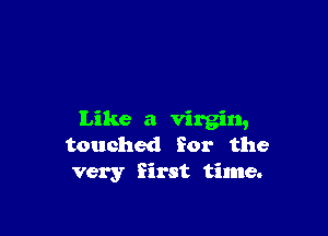 Like a virgin,
touched for the
very first time.