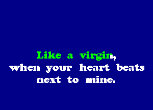 Like a virgin,
When your heart beats
next to mine.