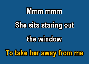 Mmm mmm
She sits staring out

the window

To take her away from me