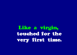 Like a virgin,
touched for the
very first time.