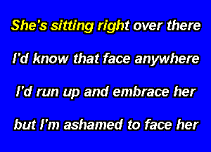 She's sitting right over there
I'd know that face anywhere
I'd run up and embrace her

but I'm ashamed to face her
