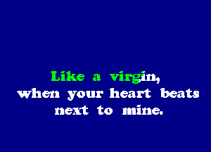 Like a virgin,
When your heart beats
next to mine.