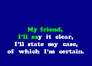 My friend,

P11 say it clear,
P11 state my case,
of Which I'm certain.