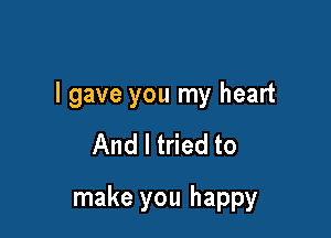 I gave you my heart

And I tried to

make you happy