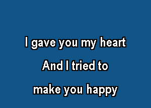 I gave you my heart

And I tried to

make you happy