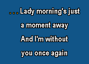 ...Lady morning'sjust

a moment away
And I'm without

you once again