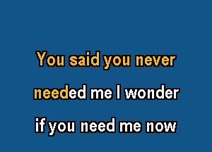 You said you never

needed me I wonder

if you need me now