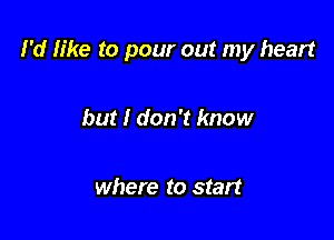 I'd like to pour out my heart

but I don't know

where to start