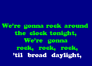 Wewe gonna rock around
the clock tonight,
Wewe gonna

rock, rock, rock,
'til broad daylight,