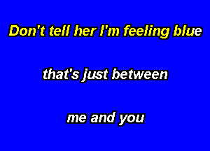 Don't tell her I'm feeling blue

that's just between

me and you