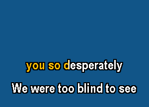 you so desperately

We were too blind to see