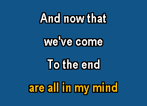 And nowthat

we've come

To the end

are all in my mind