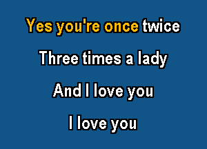 Yes you're once twice

Three times a lady

And I love you

I love you
